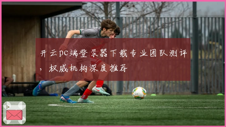 开云pc端登录器下载专业团队测评，权威机构深度推荐