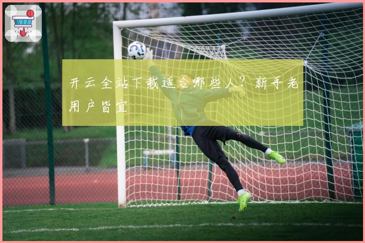 开云全站下载适合哪些人？新手老用户皆宜