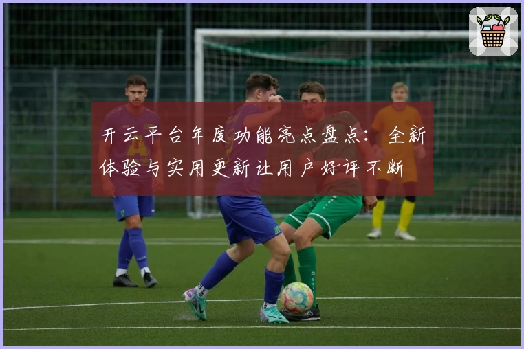 开云平台年度功能亮点盘点：全新体验与实用更新让用户好评不断