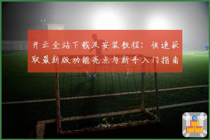 开云全站下载及安装教程：快速获取最新版功能亮点与新手入门指南