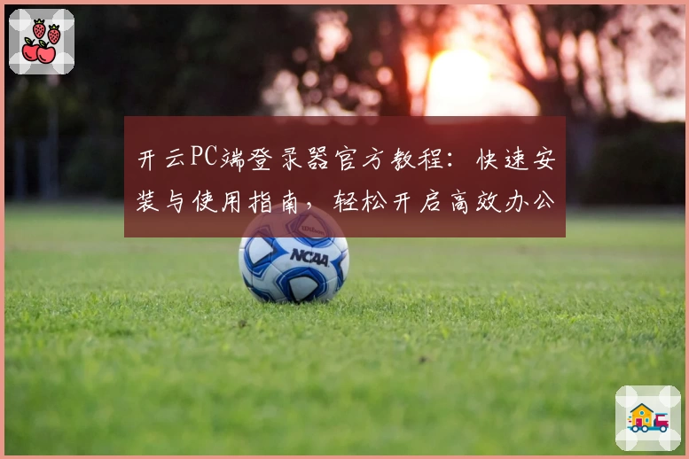 开云PC端登录器官方教程：快速安装与使用指南，轻松开启高效办公新体验