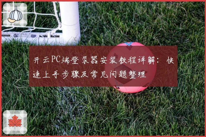 开云PC端登录器安装教程详解：快速上手步骤及常见问题整理