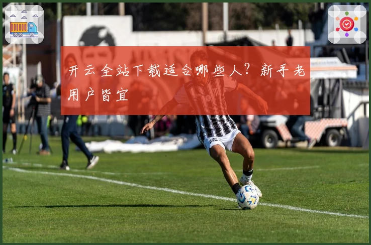 开云全站下载适合哪些人？新手老用户皆宜