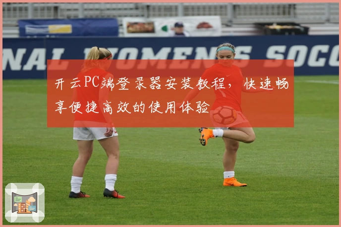 开云PC端登录器安装教程，快速畅享便捷高效的使用体验