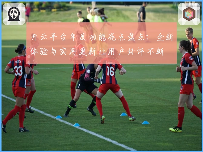 开云平台年度功能亮点盘点：全新体验与实用更新让用户好评不断